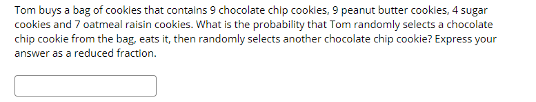 Tom buys a bag of cookies that contains 9 chocolate chip cookies, 9 peanut butter cookies, 4 sugar
cookies and 7 oatmeal raisin cookies. What is the probability that Tom randomly selects a chocolate
chip cookie from the bag, eats it, then randomly selects another chocolate chip cookie? Express your
answer as a reduced fraction.
