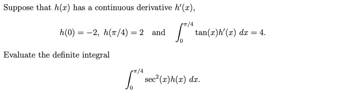 Suppose that h(x) has a continuous derivative h'(x),
T/4
h(0) = -2, h(T/4) = 2 and
tan(x)h'(x) dx
= 4.
Evaluate the definite integral
CT/4
sec (x)h(x) da.
