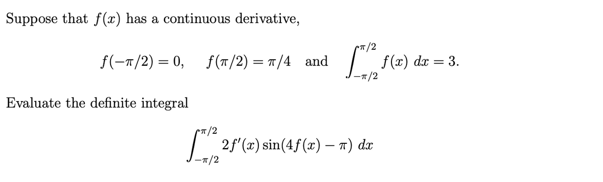 Suppose that f (x) has a continuous derivative,
f(-T/2) = 0,
f (T/2) = T/4 and
f (x)
7/2
dx = 3.
Evaluate the definite integral
"T/2
2f (a) sin(4f(x) – n) dx
-T/2
