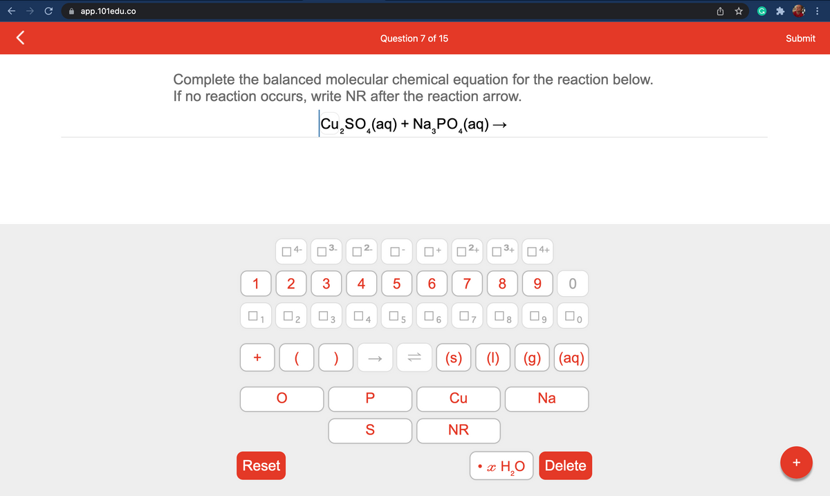 app.101edu.co
Question 7 of 15
Submit
Complete the balanced molecular chemical equation for the reaction below.
If no reaction occurs, write NR after the reaction arrow.
Cu,so,(aq) + Na PO,(aq) –
4-
2.
D2+
D3+
O 4+
1
2
4
5
6
7
8
9.
O2
O5
O6
(s)
(1)
(g)
(aq)
+
Cu
Na
S
NR
Reset
• x H,O Delete
+
2
11
4.
P.
3.
