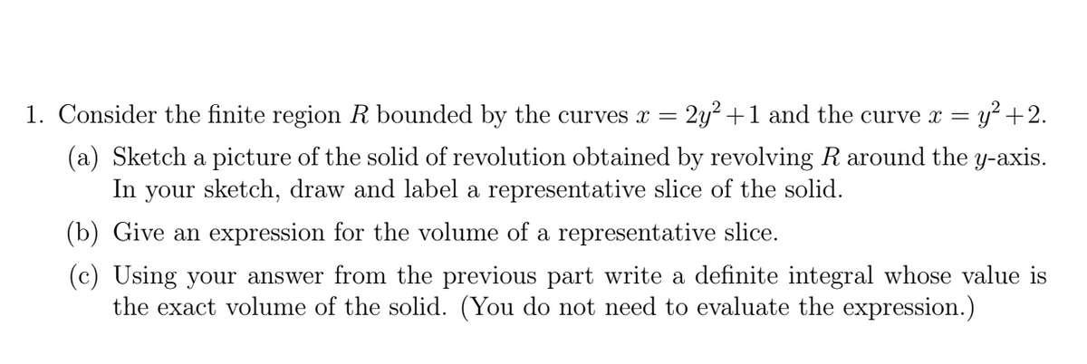 1. Consider the finite region R bounded by the curves x =
2y2 +1 and the curve x = y+2.
(a) Sketch a picture of the solid of revolution obtained by revolving R around the y-axis.
In your sketch, draw and label a representative slice of the solid.
(b) Give an expression for the volume of a representative slice.
(c) Using your answer from the previous part write a definite integral whose value is
the exact volume of the solid. (You do not need to evaluate the expression.)
