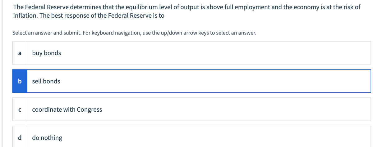 The Federal Reserve determines that the equilibrium level of output is above full employment and the economy is at the risk of
inflation. The best response of the Federal Reserve is to
Select an answer and submit. For keyboard navigation, use the up/down arrow keys to select an answer.
a
buy bonds
b
sell bonds
с coordinate with Congress
do nothing