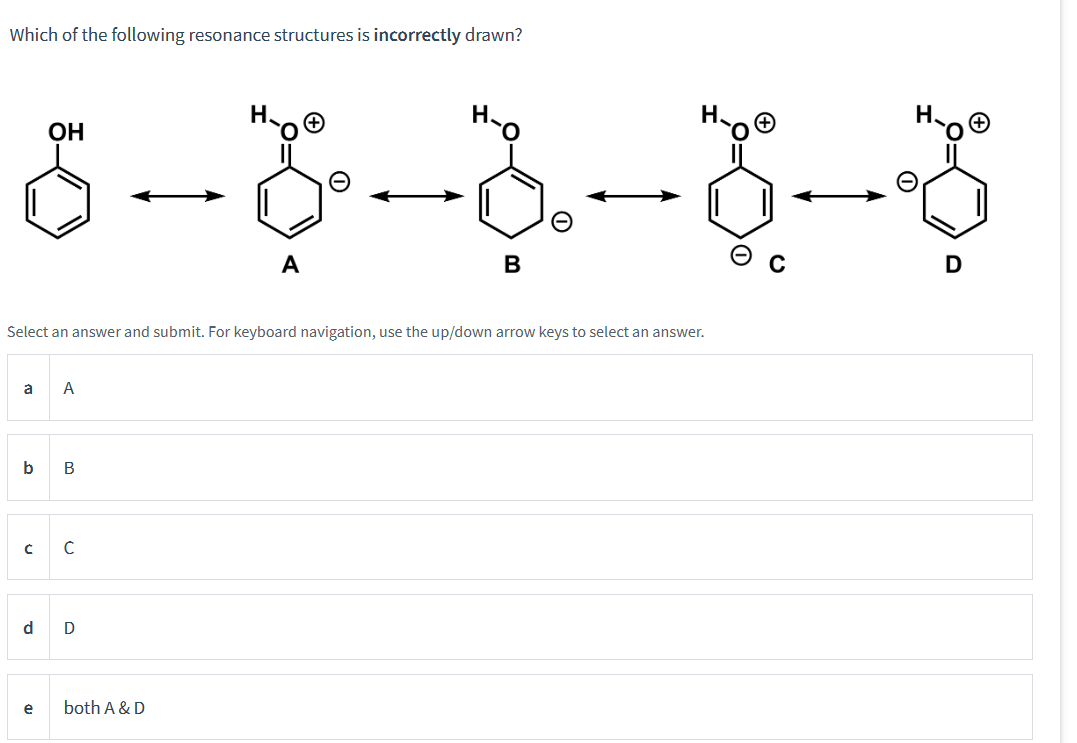 Which of the following resonance structures is incorrectly drawn?
8-8-8-8-8
B
Select an answer and submit. For keyboard navigation, use the up/down arrow keys to select an answer.
a A
OH
b B
с
d
e
с
D
A
both A & D
D