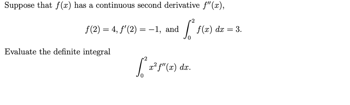 Suppose that f(x) has a continuous second derivative f"(x),
f(2) = 4, f'(2) = -1, and
f(x) dx = 3.
Evaluate the definite integral
2
x² f"(x) dx.
