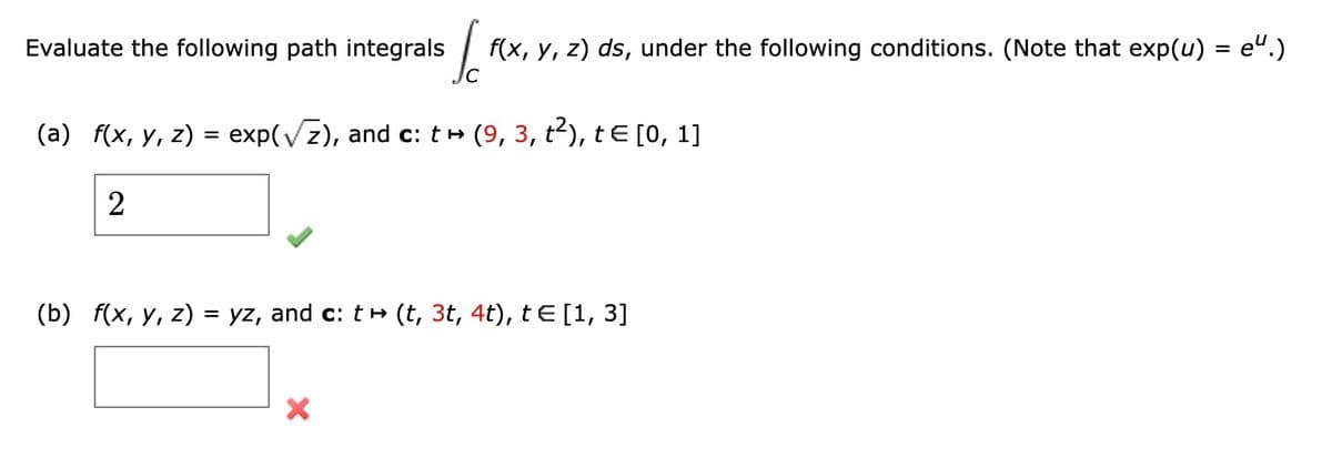 Evaluate the following path integrals
I
f(x, y, z) ds, under the following conditions. (Note that exp(u) = e.)
(a) f(x, y, z) = exp(√√z), and c: t → (9, 3, t²), t€ [0, 1]
2
(b) f(x, y, z) = yz, and c: t → (t, 3t, 4t), te [1, 3]
X