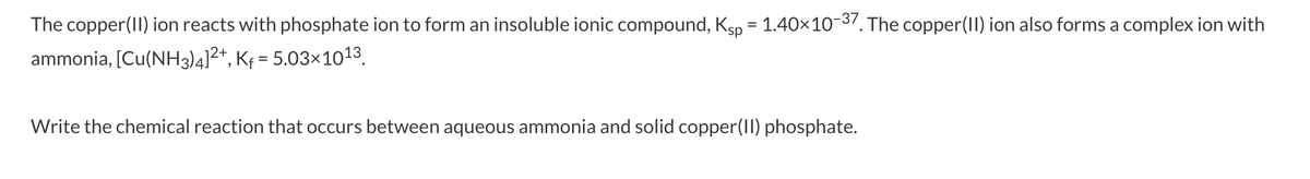 The copper(II) ion reacts with phosphate ion to form an insoluble ionic compound, Ksp = 1.40x10-37. The copper(II) ion also forms a complex ion with
%D
ammonia, [Cu(NH3)4]²+, Kf = 5.03×1013.
Write the chemical reaction that occurs between aqueous ammonia and solid copper(II) phosphate.
