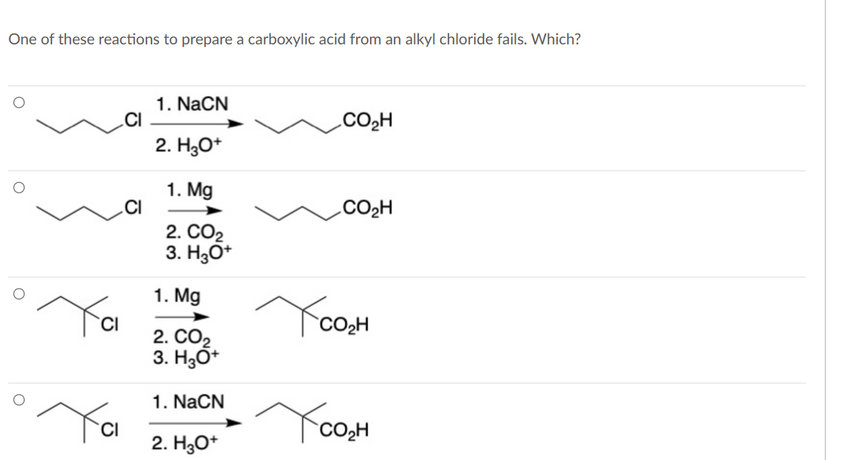 One of these reactions to prepare a carboxylic acid from an alkyl chloride fails. Which?
Ya
CI
CI
1. NaCN
2. H₂O+
1. Mg
2. CO2
3. H3O+
1. Mg
2. CO₂
3. H3O+
1. NaCN
2. H3O+
CO₂H
CO₂H
CO₂H
сон
CO₂H