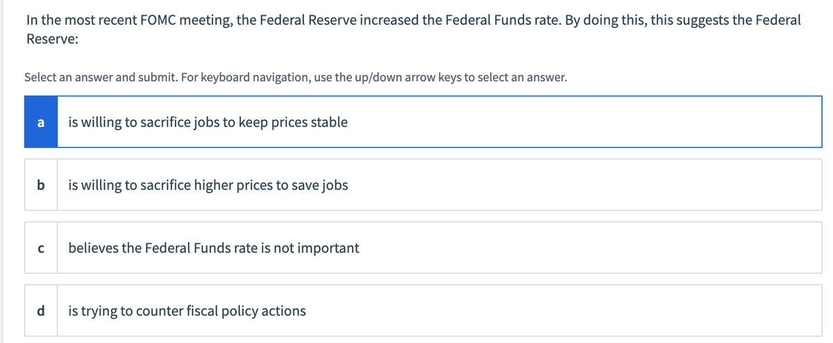 In the most recent FOMC meeting, the Federal Reserve increased the Federal Funds rate. By doing this, this suggests the Federal
Reserve:
Select an answer and submit. For keyboard navigation, use the up/down arrow keys to select an answer.
a
is willing to sacrifice jobs to keep prices stable
b
is willing to sacrifice higher prices to save jobs
believes the Federal Funds rate is not important
is trying to counter fiscal policy actions
C
d