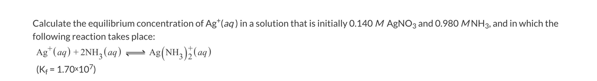 Calculate the equilibrium concentration of Ag*(aq) in a solution that is initially 0.140 M AgNO3 and 0.980 MNH3, and in which the
following reaction takes place:
Ag*(aq) + 2NH3(aq)= Ag(NH3);(ag)
(Kf = 1.70×107)
