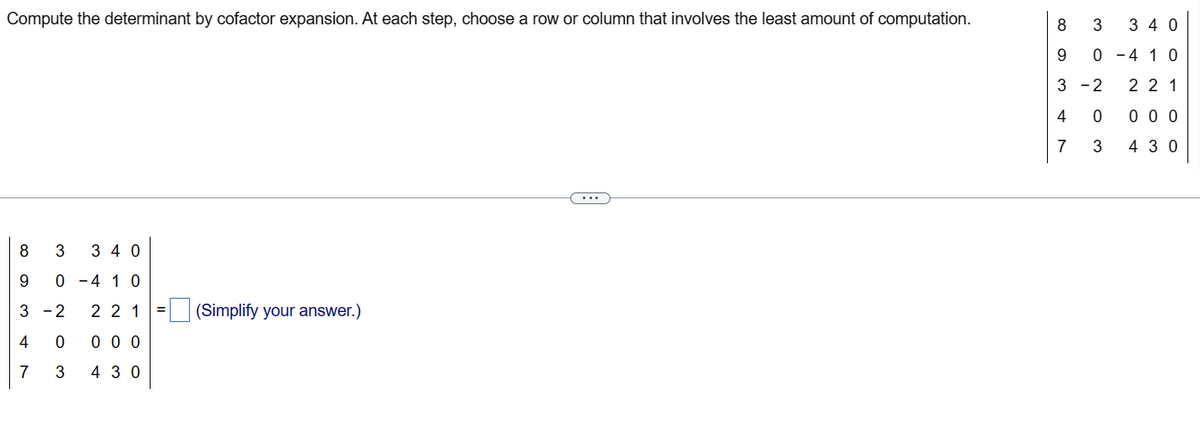 Compute the determinant by cofactor expansion. At each step, choose a row or column that involves the least amount of computation.
8 3 340
9 0-4 10
∞ 3 47
3-2
221
0 0 0 0
3 430
(Simplify your answer.)
8
9
3-2
340
0-4 10
221
0 0 0
430
4
7
3
。
0
3