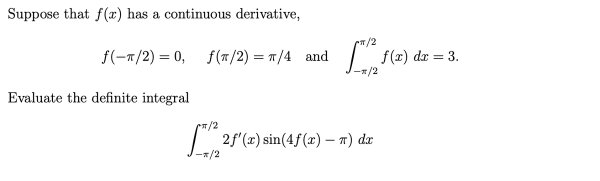 Suppose that f(x) has a continuous derivative,
f(-T/2) = 0, f (T/2) = T/4 and
dx = 3.
-T/2
Evaluate the definite integral
CT/2
2f'(2) sin(4f(x) – 7) de
-T/2
