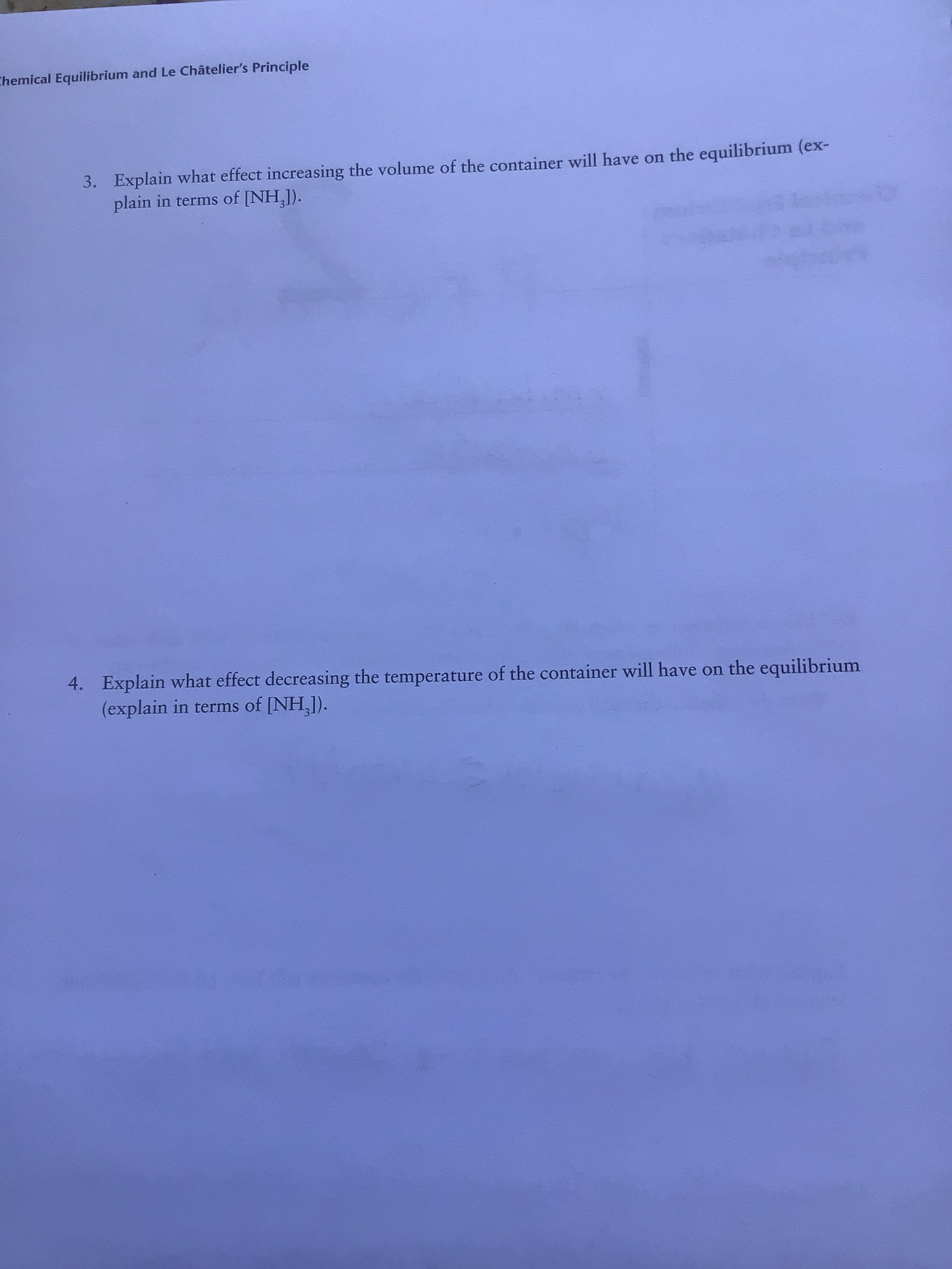 Chemical Equilibrium and Le Châtelier's Principle
3. Explain what effect increasing the volume of the container will have on the equilibrium (ex-
plain in terms of [NH,]).
4. Explain what effect decreasing the temperature of the container will have on the equilibrium
(explain in terms of [NH,]).
