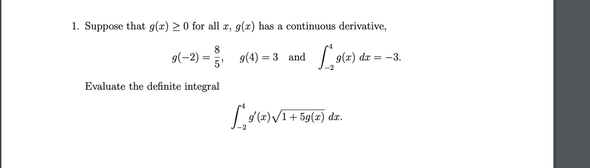 1. Suppose that g(x) > 0 for all x, g(x) has a continuous derivative,
8
g(-2)
g(4) = 3 and
5'
g(x) dx = -3.
Evaluate the definite integral
»4
+ 5g(x) dx.
