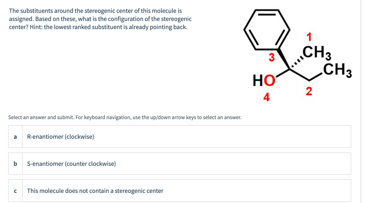 The substituents around the stereogenic center of this molecule is
assigned. Based on these, what is the configuration of the stereogenic
center? Hint: the lowest ranked substituent is already pointing back.
Select an answer and submit. For keyboard navigation, use the up/down arrow keys to select an answer.
a
b
с
R-enantiomer (clockwise)
S-enantiomer (counter clockwise)
This molecule does not contain a stereogenic center
3
HO
4
1
CH3
2
CH3