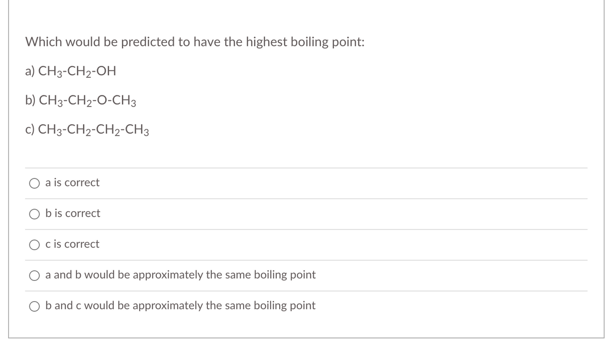 Which would be predicted to have the highest boiling point:
a) CH3-CH2-OH
b) CH3-CH2-O-CH3
c) CH3-CH2-CH2-CH3
a is correct
O b is correct
c is correct
a and b would be approximately the same boiling point
O b and c would be approximately the same boiling point
