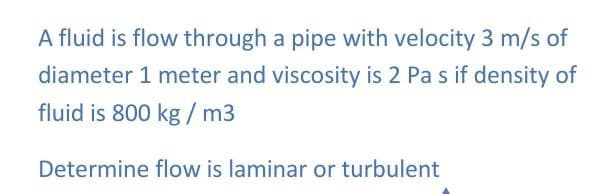 A fluid is flow through a pipe with velocity 3 m/s of
diameter 1 meter and viscosity is 2 Pa s if density of
fluid is 800 kg / m3
Determine flow is laminar or turbulent