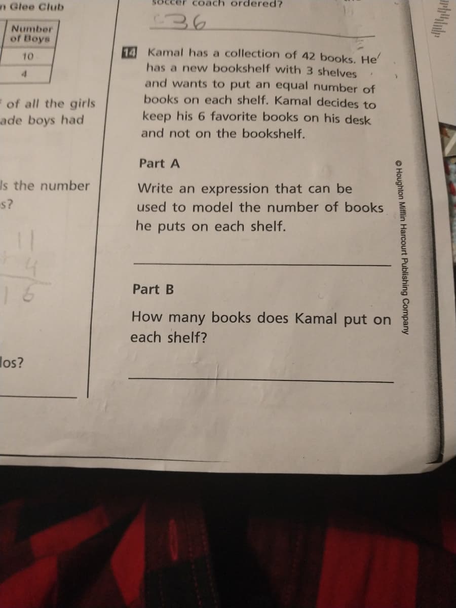 Soccer coach ordered?
n Glee Club
Number
of Boys
Kamal has a collection of 42 books. He'
has a new bookshelf with 3 shelves
and wants to put an equal number of
books on each shelf. Kamal decides to
10
4.
of all the girls
ade boys had
keep his 6 favorite books on his desk
and not on the bookshelf.
Part A
Is the number
Write an expression that can be
s?
used to model the number of books
he puts on each shelf.
16
Part B
How many books does Kamal put on
each shelf?
los?
O Houghton Mifflin Harcourt Publishing Company
