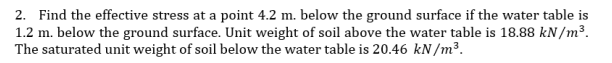 2. Find the effective stress at a point 4.2 m. below the ground surface if the water table is
1.2 m. below the ground surface. Unit weight of soil above the water table is 18.88 kN/m³.
The saturated unit weight of soil below the water table is 20.46 kN/m³.
