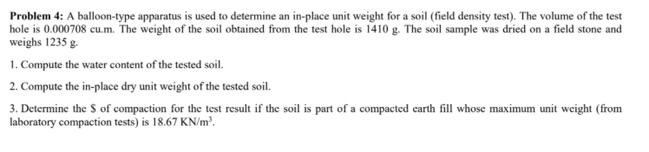 Problem 4: A balloon-type apparatus is used to determine an in-place unit weight for a soil (field density test). The volume of the test
hole is 0.000708 cu.m. The weight of the soil obtained from the test hole is 1410 g. The soil sample was dried on a field stone and
weighs 1235 g.
1. Compute the water content of the tested soil.
2. Compute the in-place dry unit weight of the tested soil.
3. Determine the $ of compaction for the test result if the soil is part of a compacted carth fill whose maximum unit weight (from
laboratory compaction tests) is 18.67 KN/m³.
