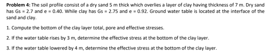 Problem 4: The soil profile consist of a dry sand 5 m thick which overlies a layer of clay having thickness of 7 m. Dry sand
has Gs = 2.7 and e = 0.40. While clay has Gs = 2.75 and e = 0.92. Ground water table is located at the interface of the
sand and clay.
1. Compute the bottom of the clay layer total, pore and effective stresses.
2. If the water table rises by 3 m, determine the effective stress at the bottom of the clay layer.
3. If the water table lowered by 4 m, determine the effective stress at the bottom of the clay layer.
