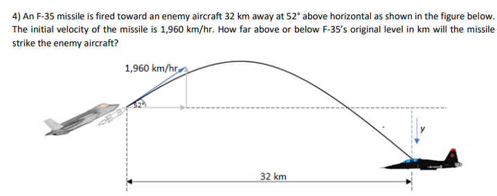 4) An F-35 missile is fired toward an enemy aircraft 32 km away at 52° above horizontal as shown in the figure below.
The initial velocity of the missile is 1,960 km/hr. How far above or below F-35's original level in km will the missile
strike the enemy aircraft?
1,960 km/hr
32 km

