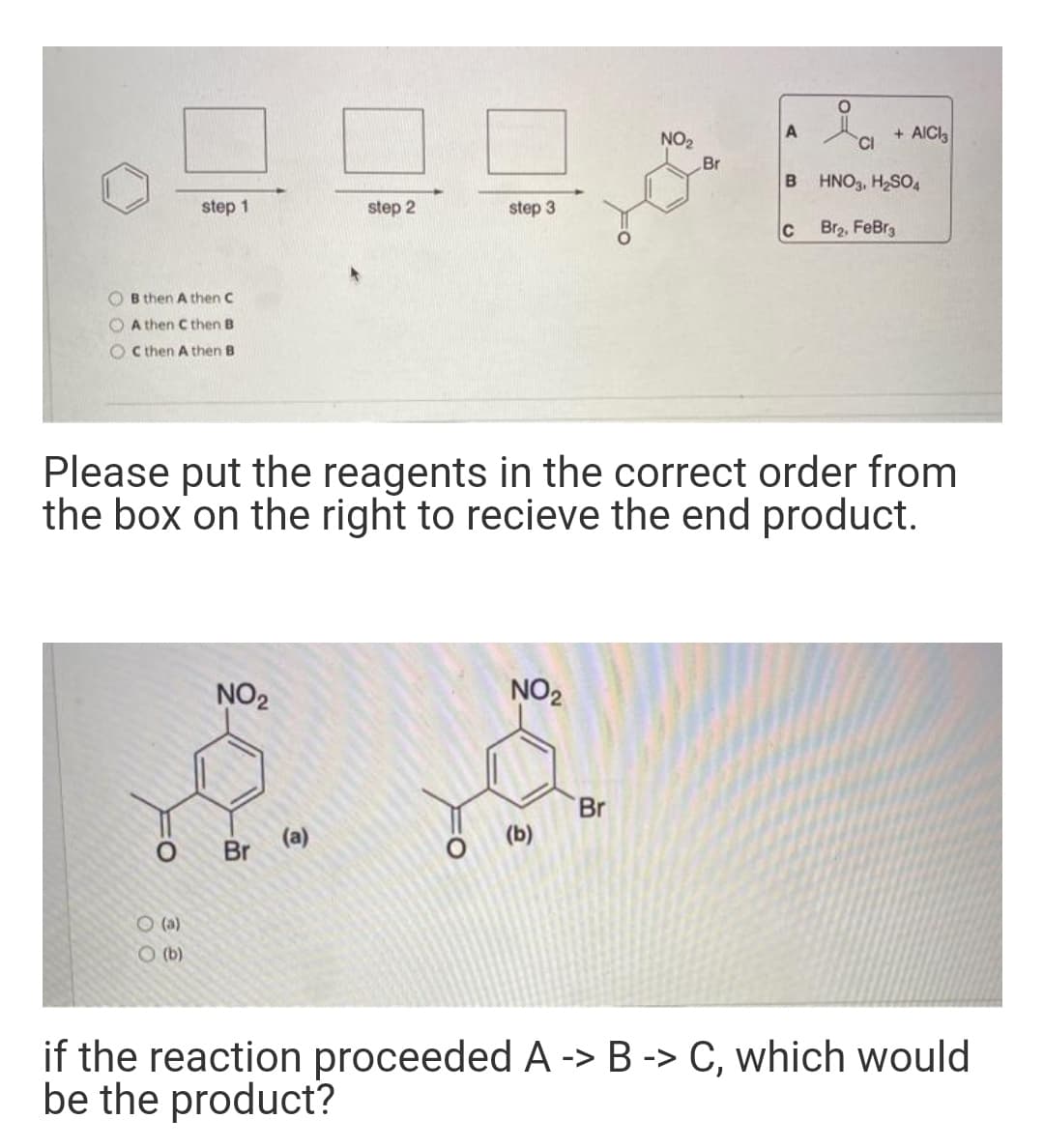 + AICI
CI
A
NO2
Br
HNO3, H2SO4
step 1
step 2
step 3
C
Br2, FeBrg
O B then A then C
A then C then B
O C then A then B
Please put the reagents in the correct order from
the box on the right to recieve the end product.
NO2
NO2
Br
(a)
Br
(b)
O (a)
O (b)
if the reaction proceeded A -> B -> C, which would
be the product?
