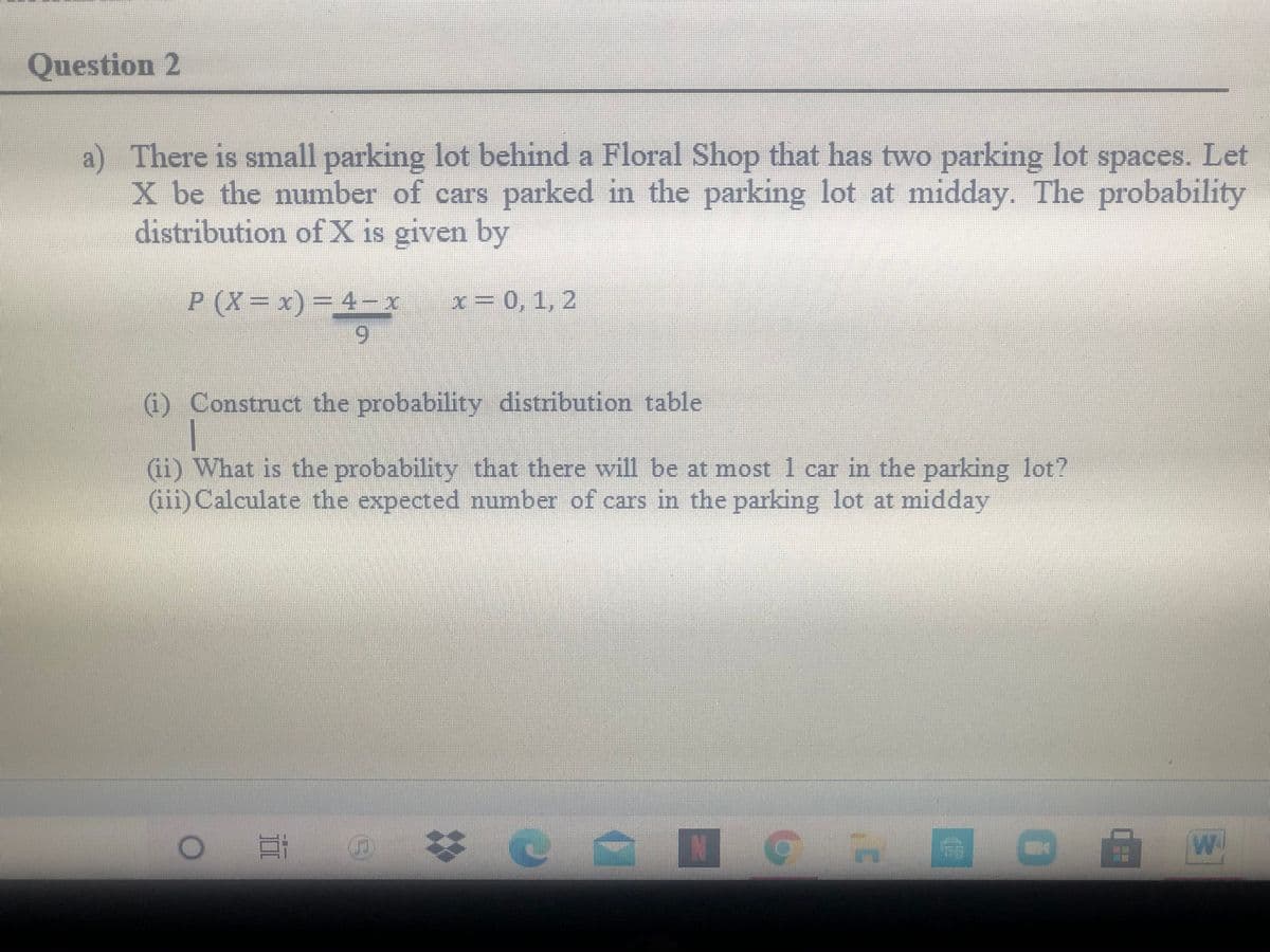 Question 2
a) There is small parking lot behind a Floral Shop that has two parking lot spaces. Let
X be the number of cars parked in the parking lot at midday. The probability
distribution of X is given by
P (X= x)= 4-x
x = 0,1, 2
(i) Construct the probability distribution table
(ii) What is the probability that there will be at most 1 car in the parking lot?
(iii)Calculate the expected number of cars in the parking lot at midday
e 苓@ ■
|期
