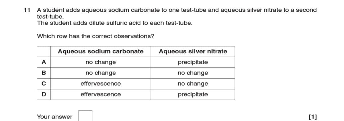 A student adds aqueous sodium carbonate to one test-tube and aqueous silver nitrate to a second
test-tube.
The student adds dilute sulfuric acid to each test-tube.
11
Which row has the correct observations?
Aqueous sodium carbonate
Aqueous silver nitrate
A
no change
precipitate
B
no change
no change
effervescence
no change
D
effervescence
precipitate
Your answer
[1]
