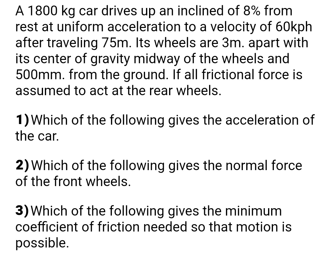 A 1800 kg car drives up an inclined of 8% from
rest at uniform acceleration to a velocity of 60kph
after traveling 75m. Its wheels are 3m. apart with
its center of gravity midway of the wheels and
500mm. from the ground. If all frictional force is
assumed to act at the rear wheels.
1) Which of the following gives the acceleration of
the car.
2) Which of the following gives the normal force
of the front wheels.
3) Which of the following gives the minimum
coefficient of friction needed so that motion is
possible.