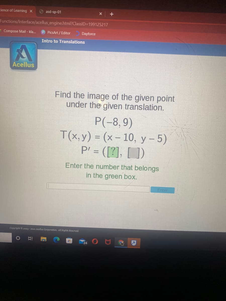 cience of Learning x
S asd-sp-01
Functions/Interface/acellus_engine.html?ClassID=199125217
1 Compose Mail - kla.
P PicsArt / Editor
Dayforce
Intro to Translations
Acellus
Find the image of the given point
under the given translation.
P(-8,9)
T(x, y) = (x- 10, y - 5)
P' = ([?], [ ])
Enter the number that belongs
in the green box.
Enter
Copyright 2003 - 2021 Acelus Corporation. All Rights Reserved.
