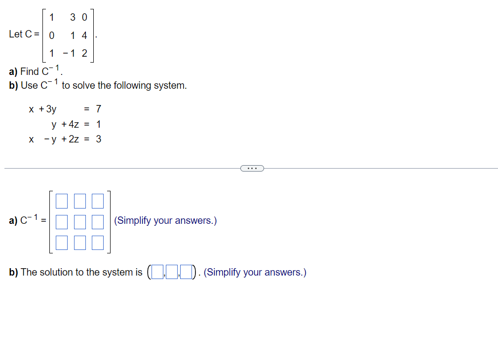 1
Let C = 0
30
14
1 -1 2
a) Find C-1
b) Use C¹ to solve the following system.
x + 3y
= 7
y + 4z = 1
x -y + 2z = 3
a) C-1 =
(Simplify your answers.)
b) The solution to the system is (... (Simplify your answers.)