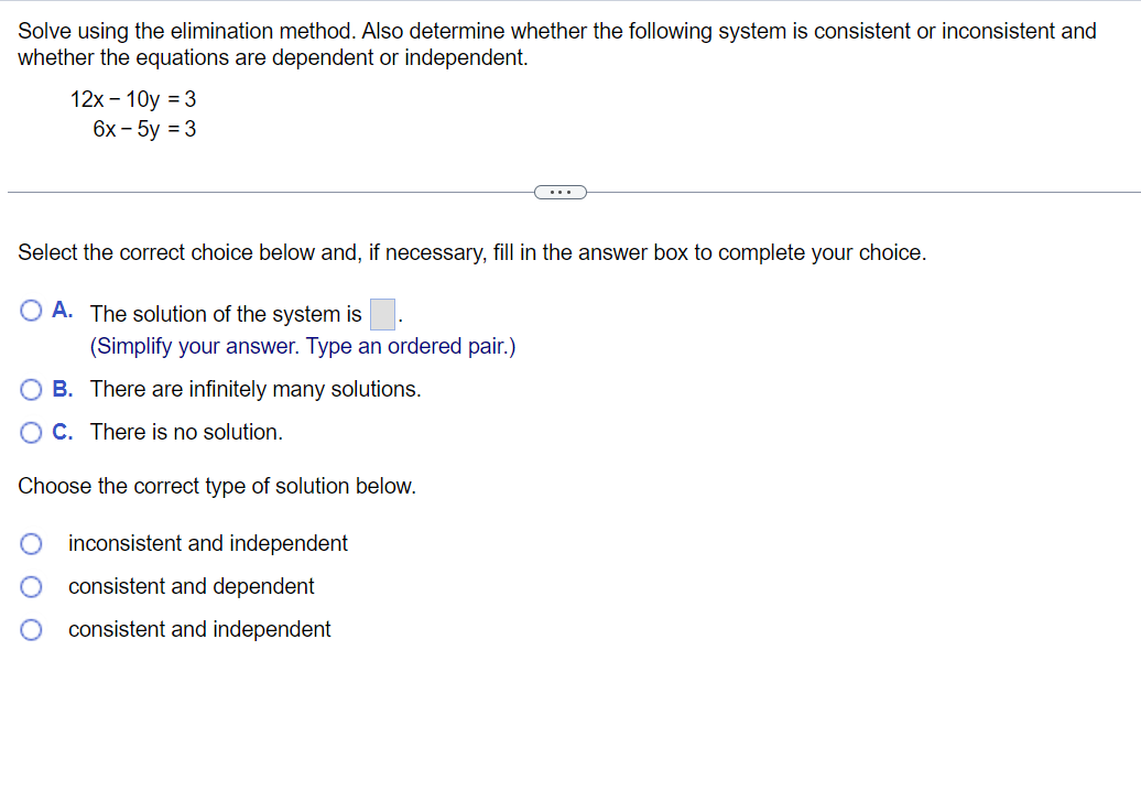 Solve using the elimination method. Also determine whether the following system is consistent or inconsistent and
whether the equations are dependent or independent.
12x - 10y = 3
6x - 5y = 3
Select the correct choice below and, if necessary, fill in the answer box to complete your choice.
OA. The solution of the system is
(Simplify your answer. Type an ordered pair.)
O B. There are infinitely many solutions.
OC. There is no solution.
Choose the correct type of solution below.
inconsistent and independent
consistent and dependent
consistent and independent
0 0 0