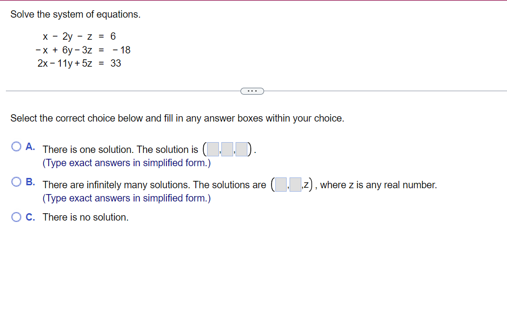 Solve the system of equations.
x
2yz = 6
-x + 6y-3z = -18
2x - 11y + 5z = 33
...
Select the correct choice below and fill in any answer boxes within your choice.
O A. There is one solution. The solution is (
(Type exact answers in simplified form.)
OB. There are infinitely many solutions. The solutions are (
(Type exact answers in simplified form.)
OC. There is no solution.
, where z is any real number.