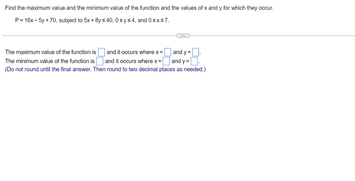 Find the maximum value and the minimum value of the function and the values of x and y for which they occur.
P = 16x - 5y +70, subject to 5x + 8y ≤40, 0≤ y ≤4, and 0≤x≤7.
The maximum value of the function is
The minimum value of the function is
(Do not round until the final answer. Then round to two decimal places as needed.)
and it occurs where x =
and it occurs where x =
and y=
and y =