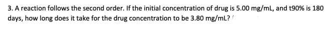 3. A reaction follows the second order. If the initial concentration of drug is 5.00 mg/mL, and t90% is 180
days, how long does it take for the drug concentration to be 3.80 mg/ml?