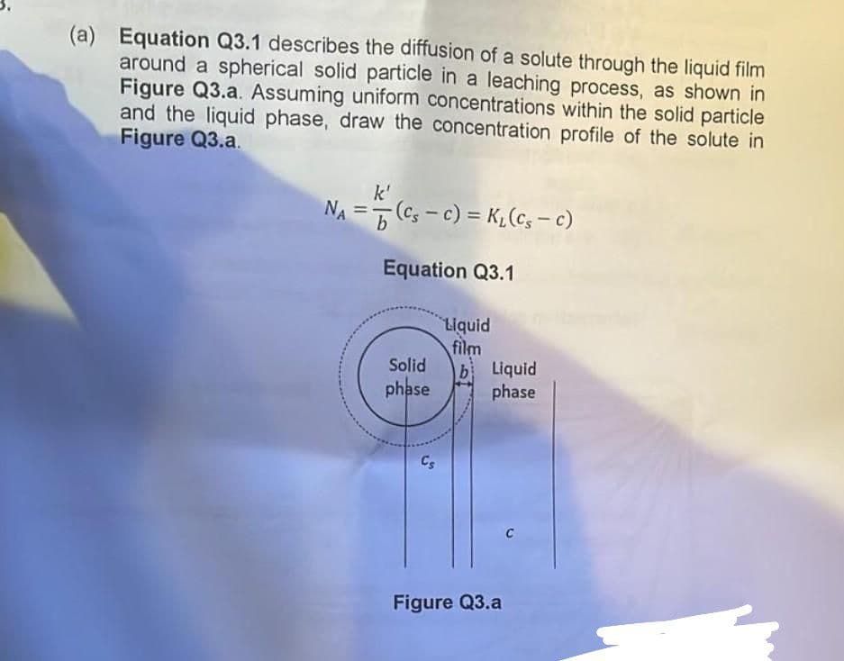 (a) Equation Q3.1 describes the diffusion of a solute through the liquid film
around a spherical solid particle in a leaching process, as shown in
Figure Q3.a. Assuming uniform concentrations within the solid particle
and the liquid phase, draw the concentration profile of the solute in
Figure Q3.a.
k'
NA = (Cs-C) = K₂ (Cs - c)
ΝΑ b
Equation Q3.1
Solid
phase
Cs
Liquid
film
b Liquid
phase
Figure Q3.a
C