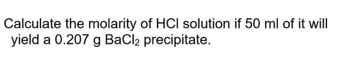 Calculate the molarity of HCI solution if 50 ml of it will
yield a 0.207 g BaCl2 precipitate.