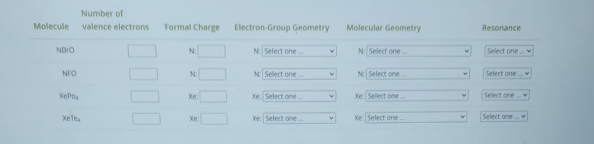 Number of
Molecule valence electrons Formal Charge
NBRO
NFO
херод
XeTes
0000
N:
N:
Xe:
Xe:
Electron-Group Geometry
N: Select one...
N: Select one...
Xe: Select one...
Xe: Select one...
v
V
V
Molecular Geometry
N: Select one...
N: Select one...
Xe: Select one...
Xe: Select one...
v
Resonance
Select one...
Select one...
Select one...
Select one...
V
V