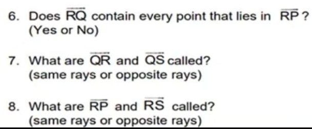 6. Does RQ contain every point that lies in RP?
(Yes or No)
7. What are QR and QS called?
(same rays or opposite rays)
8. What are RP and RS called?
(same rays or opposite rays).
