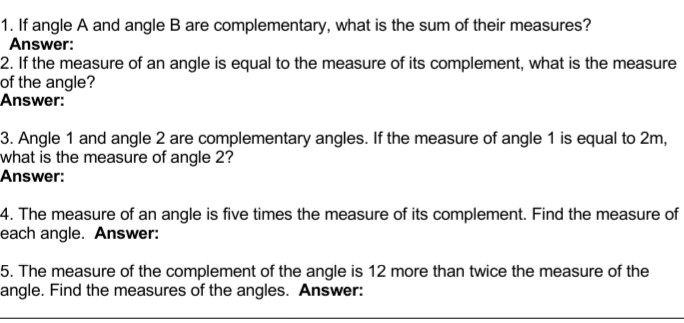 1. If angle A and angle B are complementary, what is the sum of their measures?
Answer:
2. If the measure of an angle is equal to the measure of its complement, what is the measure
of the angle?
Answer:
3. Angle 1 and angle 2 are complementary angles. If the measure of angle 1 is equal to 2m,
what is the measure of angle 2?
Answer:
4. The measure of an angle is five times the measure of its complement. Find the measure of
each angle. Answer:
5. The measure of the complement of the angle is 12 more than twice the measure of the
angle. Find the measures of the angles. Answer:
