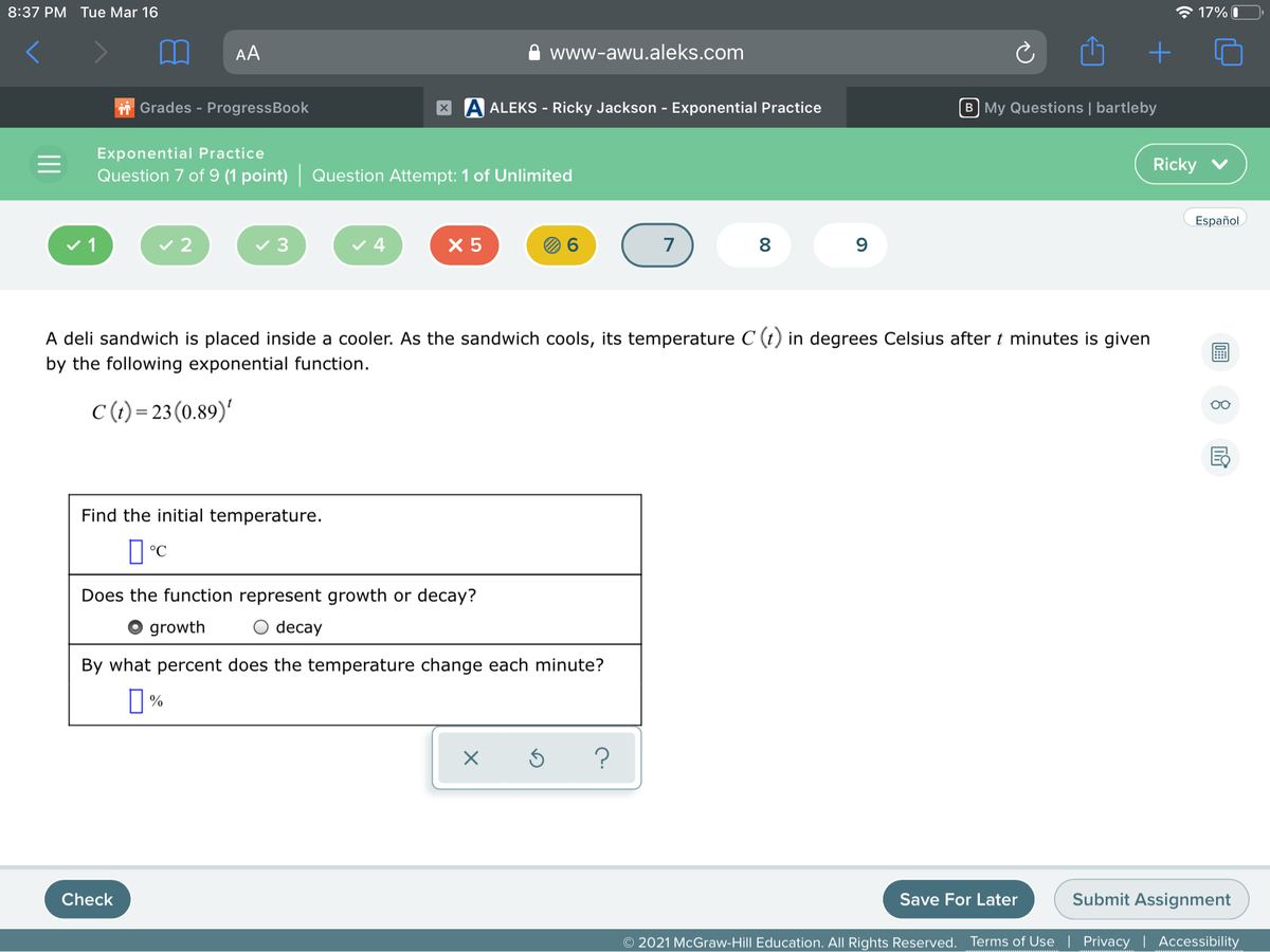 8:37 PM Tue Mar 16
* 17% O
AA
www-awu.aleks.com
Grades - ProgressBook
X A ALEKS - Ricky Jackson - Exponential Practice
B My Questions | bartleby
Exponential Practice
Ricky v
Question 7 of 9 (1 point) Question Attempt: 1 of Unlimited
Español
v 1
v 2
v 3
v 4
X 5
7
8
A deli sandwich is placed inside a cooler. As the sandwich cools, its temperature C (t) in degrees Celsius after t minutes is given
by the following exponential function.
C (t) = 23 (0.89)'
Find the initial temperature.
°C
Does the function represent growth or decay?
growth
O decay
By what percent does the temperature change each minute?
?
Check
Save For Later
Submit Assignment
© 2021 McGraw-Hill Education. All Rights Reserved. Terms of Use | Privacy | Accessibility
