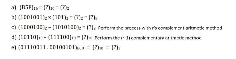 a) (B5F)16 = (?)10 = (?)2
b) (1001001)2 x (101)2 = (?)2 = (?)8
%3D
c) (1000100)2 - (1010100)2 = (?)2 Perform the process with r's complement aritmetic method
d) (10110)10 - (111100)10 = (?)10 Perform the (r-1) complementary aritmetic method
e) (01110011.00100101)BCD = (?)10 = (?)2
%3D
%3D
