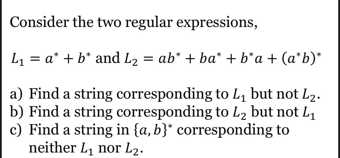 Consider the two regular expressions,
L1
= a* + b* and L2
= ab* + ba* + b*a + (a*b)*
a) Find a string corresponding to L, but not L2.
b) Find a string corresponding to L2 but not L1
c) Find a string in {a,b}* corresponding to
neither L1 nor L2.
