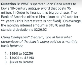 Question 3: WWE superstar John Cena wants to
buy a 19-century antique sword that costs $5
million. In Order to finance this big purchase, The
Bank of America offered him a loan at 'x'% rate for
'Y' years (This interest rate is not fixed). On average,
the monthly interest amount is $1576 and the
standard deviation is $226.67.
Using Chebyshev" theorem, find at least what
percentage of the loan is being paid on a monthly
basis between-
1. $896 to $2256
2. $1009 to $2143
3. $669 to $2483
