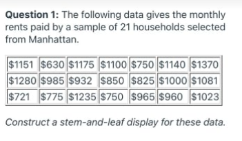 Question 1: The following data gives the monthly
rents paid by a sample of 21 households selected
from Manhattan.
$1151 $630 $1175 $1100 $750 $1140 $1370
$1280 $985 $932 $850 $825 $1000 $1081
$721 $775 $1235 $750 $965 $960 $1023
Construct a stem-and-leaf display for these data.
