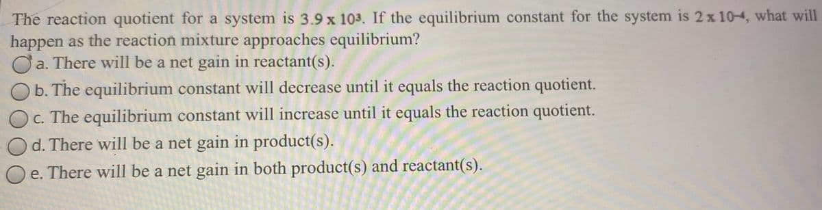 The reaction quotient for a system is 3.9 x 103. If the equilibrium constant for the system is 2x 10-4, what will
happen as the reaction mixture approaches equilibrium?
Ởa. There will be a net gain in reactant(s).
b. The equilibrium constant will decrease until it equals the reaction quotient.
c. The equilibrium constant will increase until it equals the reaction quotient.
d. There will be a net gain in product(s).
e. There will be a net gain in both product(s) and reactant(s).
