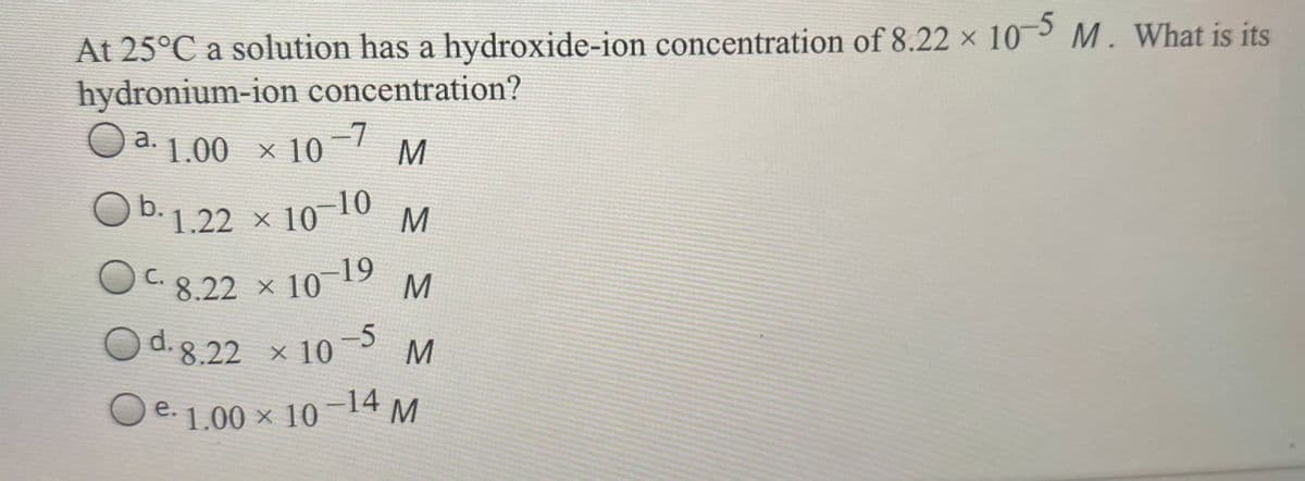 OC. 8.22 × 10
At 25°C a solution has a hydroxide-ion concentration of 8.22 × 10 M . What is its
hydronium-ion concentration?
-5
Od 1.00 × 10-7
Ob.
O b.1.22 × 10
10-10
C. 8.22 × 10 19
M
O d.8.22 × 10
-5
M
O e. 1.00 × 10-14 M
