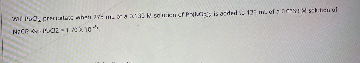 Will PbCl2 precipitate when 275 mL of a 0.130 M solution of Pb(NO3)2 is added to 125 mL of a 0.0339 M solution of
NaCl? Ksp PbCI2 = 1.70 X 10-5.
%3D
