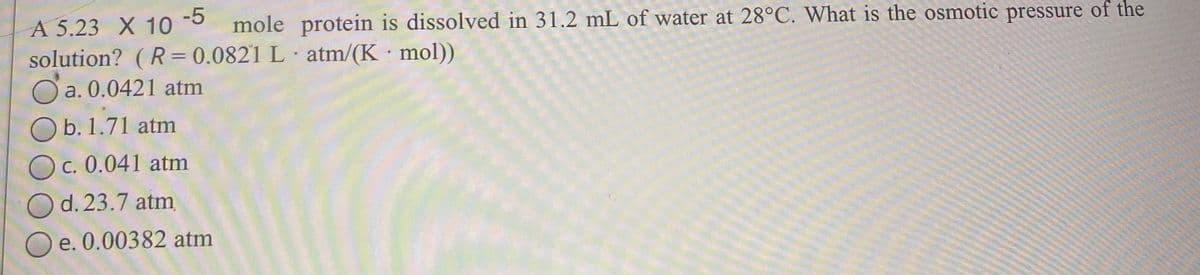 -5
mole protein is dissolved in 31.2 mL of water at 28°C. What is the osmotic pressure of the
A 5.23 X 10
solution? (R=0.0821 L atm/(K mol))
O a. 0.0421 atm
O b. 1.71 atm
O c. 0.041 atm
d. 23.7 atm
O e. 0.00382 atm
