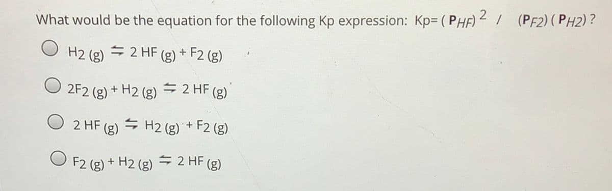 What would be the equation for the following Kp expression: Kp= ( PHF) 2 I (PF2) (PH2)?
H2 (g) = 2 HF (g) + F2 (g)
2F2 (g) + H2 (g) = 2 HF (g)
O 2 HF (g)
S H2 (g) + F2 (g)
F2 (g)
+ H2 (g) = 2 HF (g)
